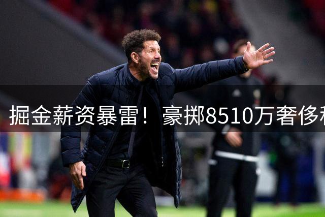 掘金薪资暴雷！豪掷8510万奢侈税却难补阵容短板